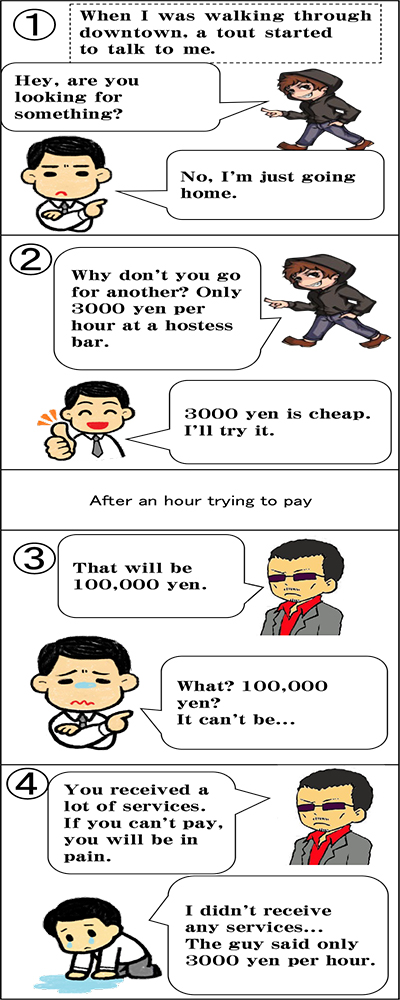 Four frame comic（A case of getting ripped-off after being persuaded by a tout） First frame When I was walking through downtown, a tout started to talk to me.  「Hey, are you looking for something?」 「No, I'm just going home.」 Second frame 「Why don't you go for another? Only 3000 yen per hour at a hostess bar.」 「3000 yen is cheap. I'll try it.」 After an hour trying to pay Third frame 「That will be 100,000 yen.」 「What? 100,000 yen? It can't be...」 Fourth frame 「You received a lot of services. If you can't pay, you will be in pain.」 「I didn't receive any services... The guy said only 3000 yen per hour.」